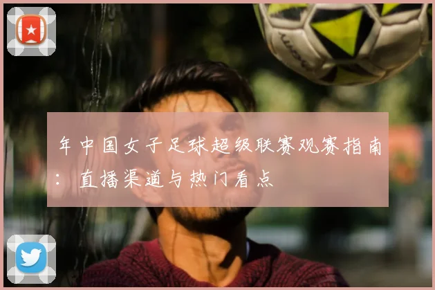 年中国女子足球超级联赛观赛指南：直播渠道与热门看点