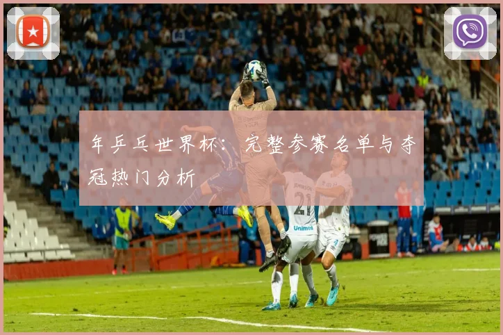 年乒乓世界杯：完整参赛名单与夺冠热门分析