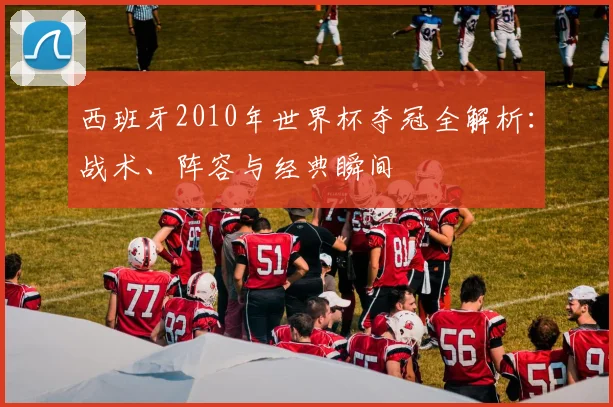 西班牙2010年世界杯夺冠全解析：战术、阵容与经典瞬间