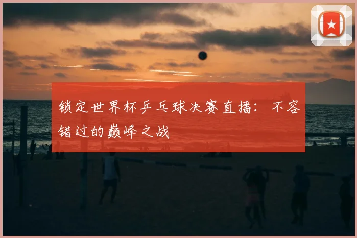 锁定世界杯乒乓球决赛直播：不容错过的巅峰之战
