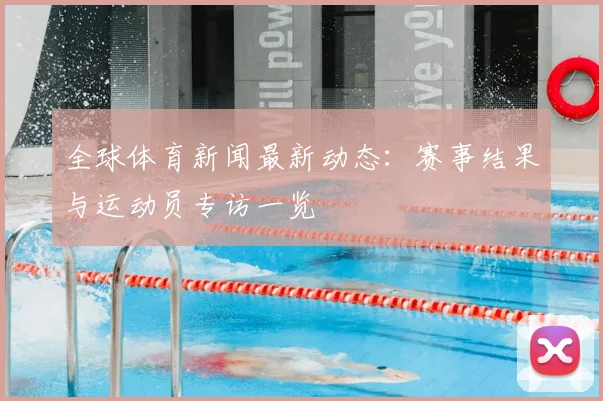 全球体育新闻最新动态：赛事结果与运动员专访一览