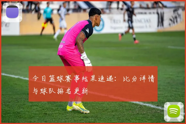 今日篮球赛事结果速递：比分详情与球队排名更新