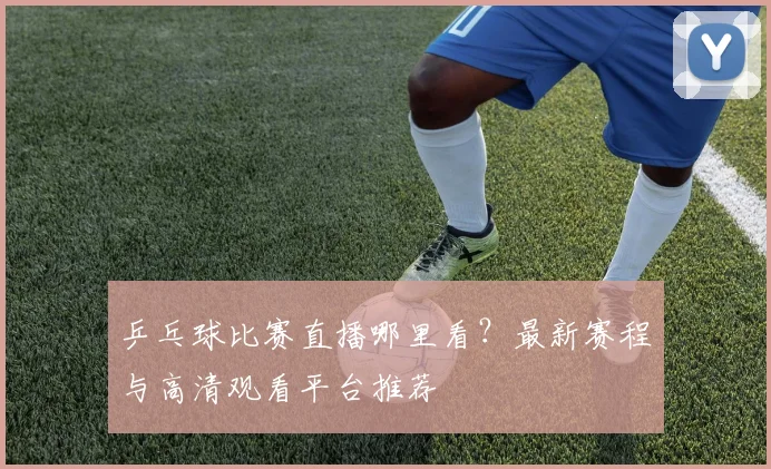乒乓球比赛直播哪里看？最新赛程与高清观看平台推荐