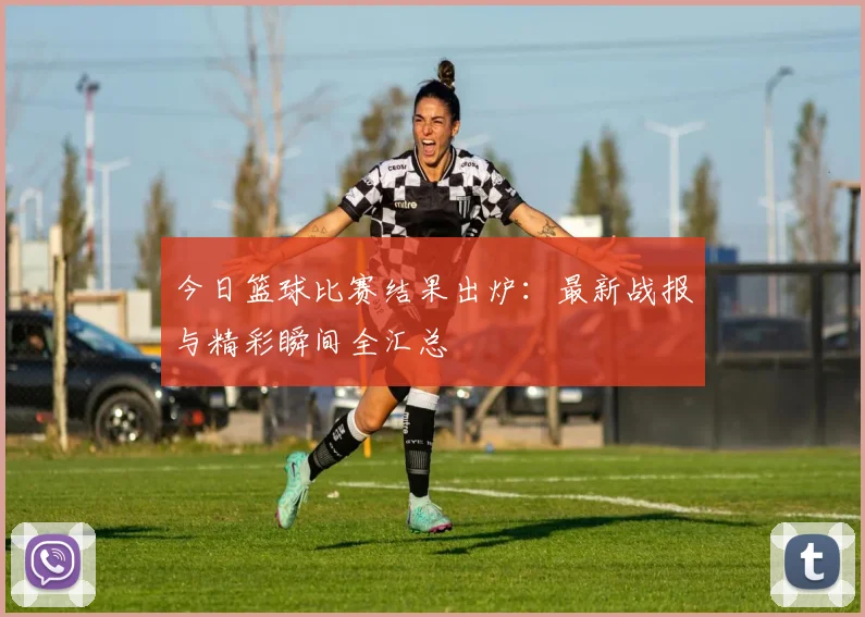 今日篮球比赛结果出炉：最新战报与精彩瞬间全汇总