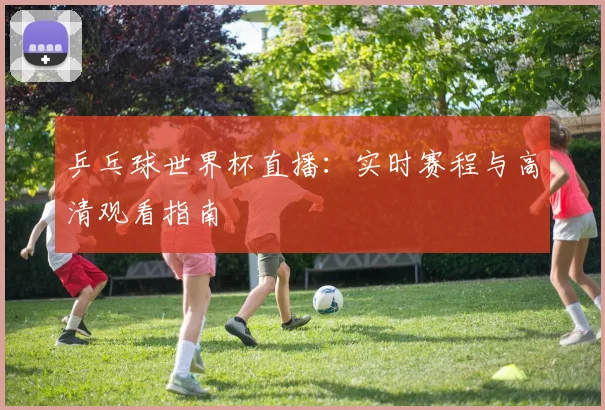 乒乓球世界杯直播：实时赛程与高清观看指南