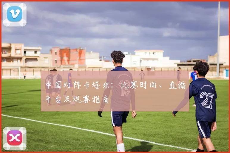 中国对阵卡塔尔:比赛时间、直播平台及观赛指南